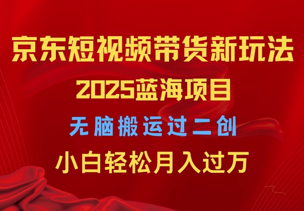 2025京东短视频带货新玩法，无脑搬运过二创，小白轻松月入过W-乞丐的项目